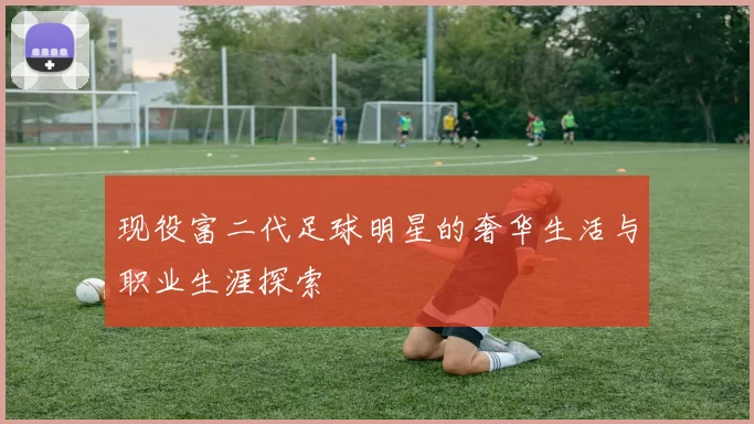 现役富二代足球明星的奢华生活与职业生涯探索