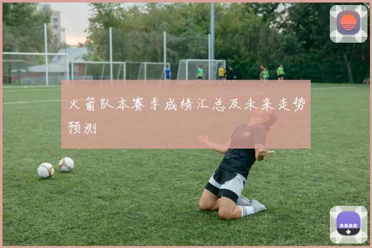 火箭队本赛季成绩汇总及未来走势预测