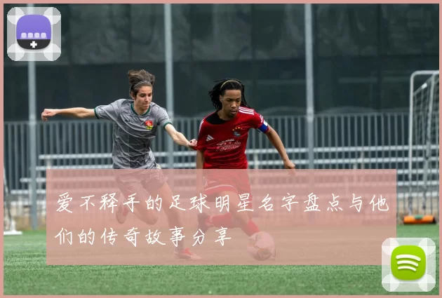 爱不释手的足球明星名字盘点与他们的传奇故事分享
