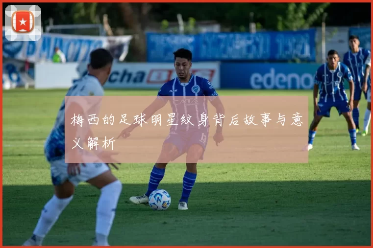 梅西的足球明星纹身背后故事与意义解析