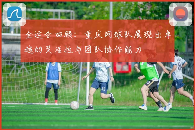 全运会回顾：重庆网球队展现出卓越的灵活性与团队协作能力