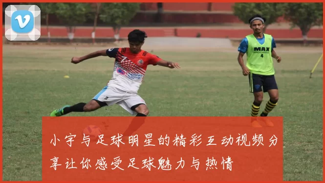 小宇与足球明星的精彩互动视频分享让你感受足球魅力与热情
