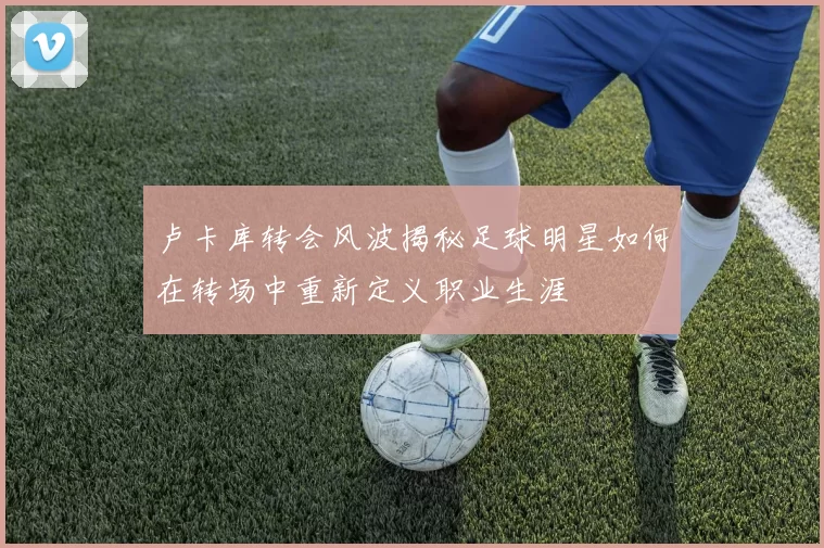 卢卡库转会风波揭秘足球明星如何在转场中重新定义职业生涯