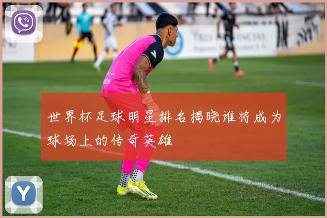 世界杯足球明星排名揭晓谁将成为球场上的传奇英雄