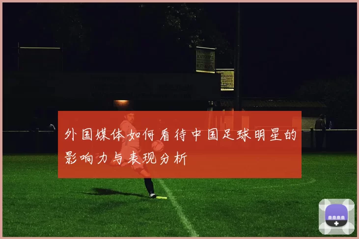 外国媒体如何看待中国足球明星的影响力与表现分析