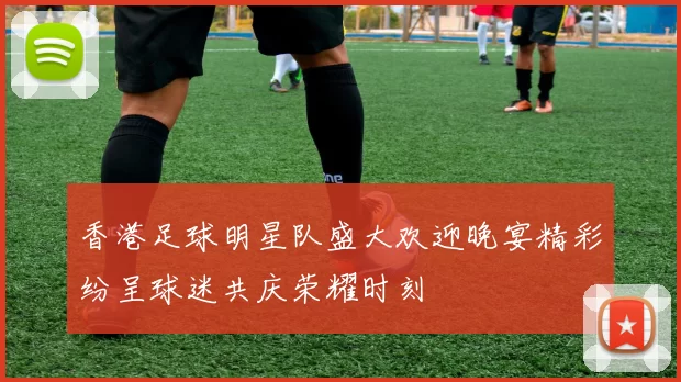 香港足球明星队盛大欢迎晚宴精彩纷呈球迷共庆荣耀时刻