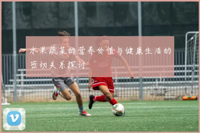 水果蔬菜的营养价值与健康生活的密切关系探讨