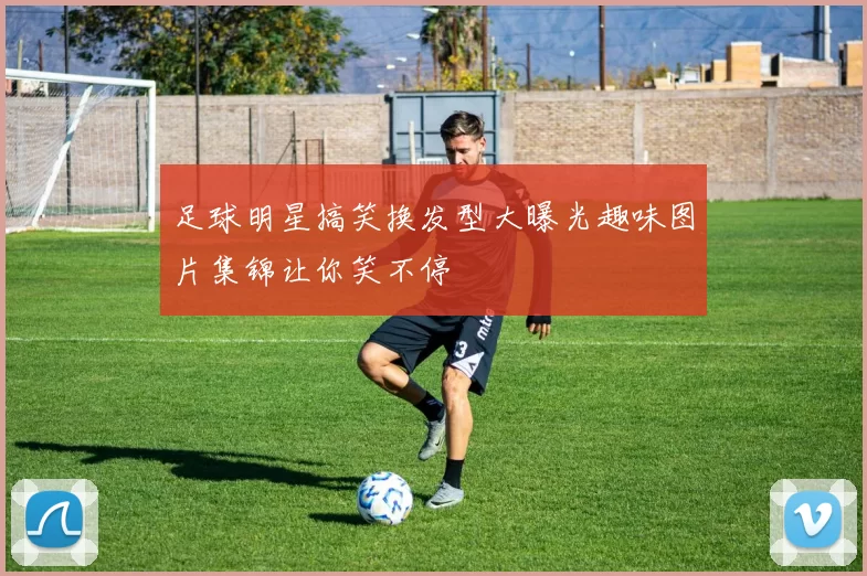足球明星搞笑换发型大曝光趣味图片集锦让你笑不停