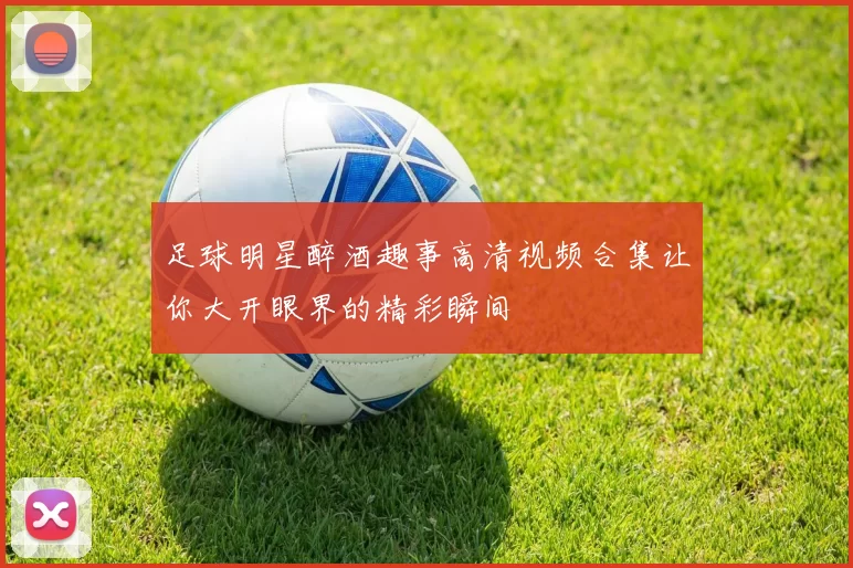足球明星醉酒趣事高清视频合集让你大开眼界的精彩瞬间