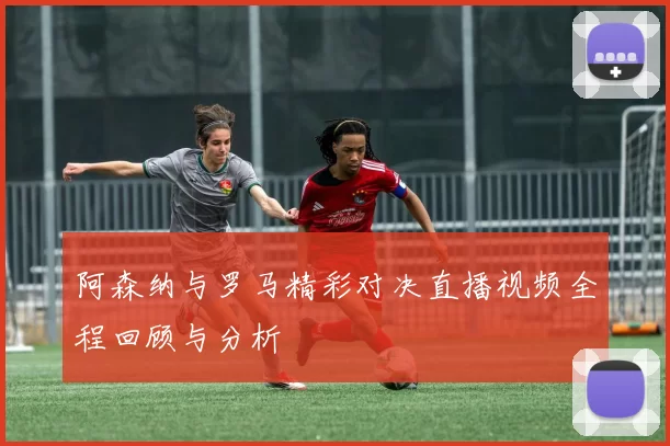 阿森纳与罗马精彩对决直播视频全程回顾与分析