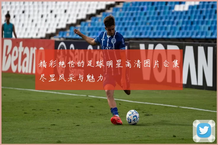 精彩绝伦的足球明星高清图片合集尽显风采与魅力