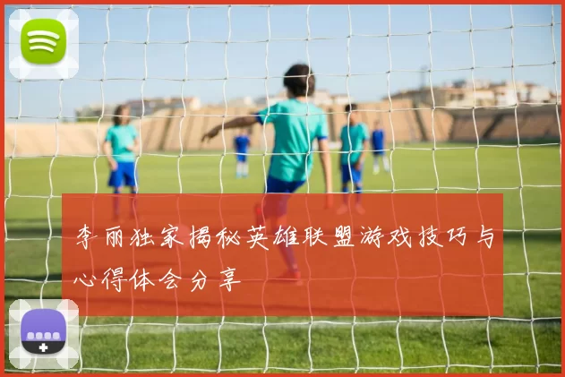 李丽独家揭秘英雄联盟游戏技巧与心得体会分享