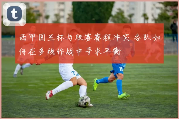 西甲国王杯与联赛赛程冲突 各队如何在多线作战中寻求平衡