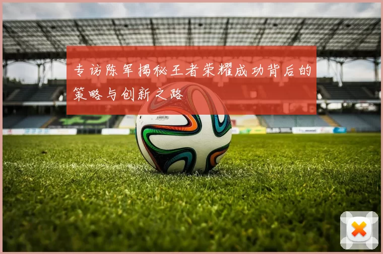 专访陈军揭秘王者荣耀成功背后的策略与创新之路