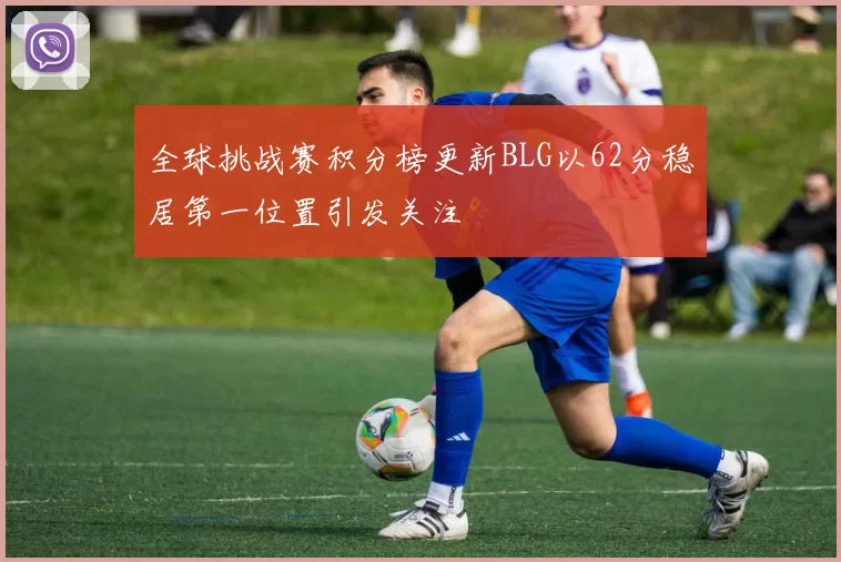 全球挑战赛积分榜更新BLG以62分稳居第一位置引发关注