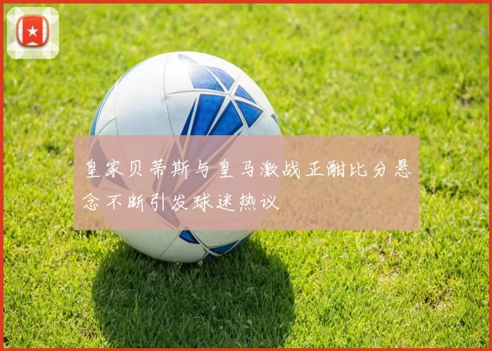 皇家贝蒂斯与皇马激战正酣比分悬念不断引发球迷热议