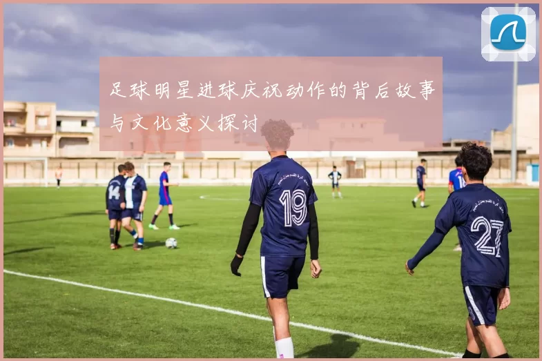 足球明星进球庆祝动作的背后故事与文化意义探讨