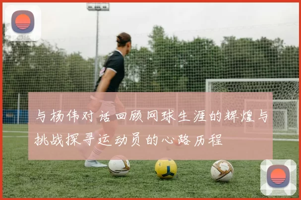 与杨伟对话回顾网球生涯的辉煌与挑战探寻运动员的心路历程
