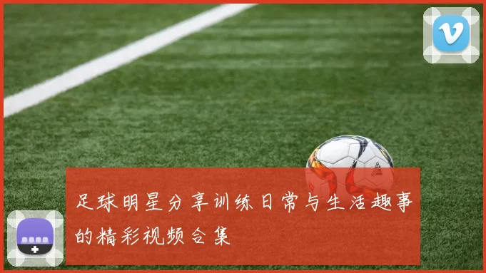 足球明星分享训练日常与生活趣事的精彩视频合集