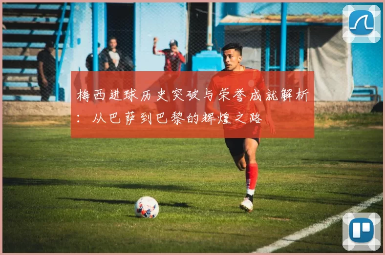 梅西进球历史突破与荣誉成就解析：从巴萨到巴黎的辉煌之路