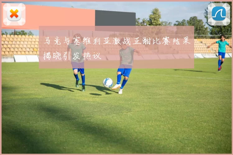 马竞与塞维利亚激战正酣比赛结果揭晓引发热议