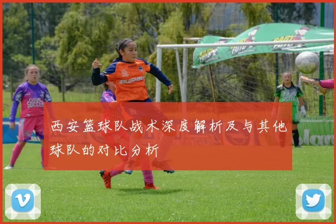 西安篮球队战术深度解析及与其他球队的对比分析
