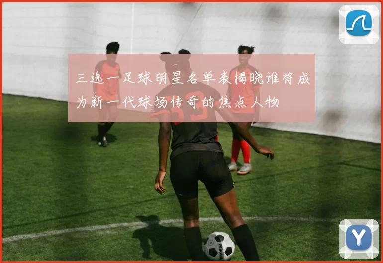 三选一足球明星名单表揭晓谁将成为新一代球场传奇的焦点人物
