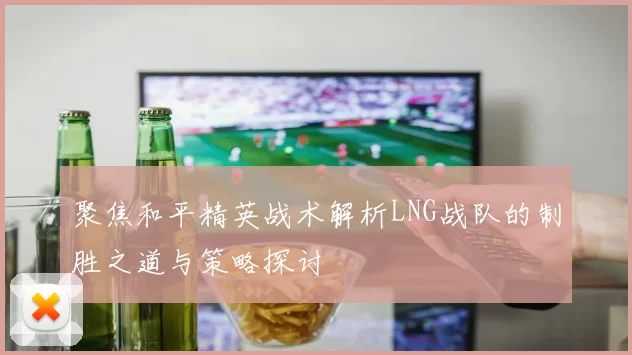 聚焦和平精英战术解析LNG战队的制胜之道与策略探讨