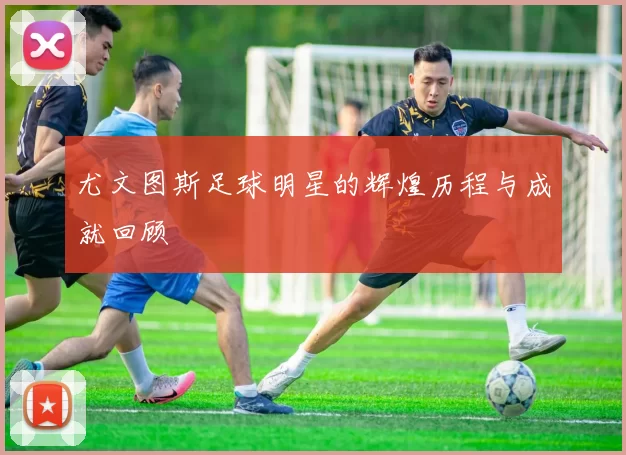 尤文图斯足球明星的辉煌历程与成就回顾