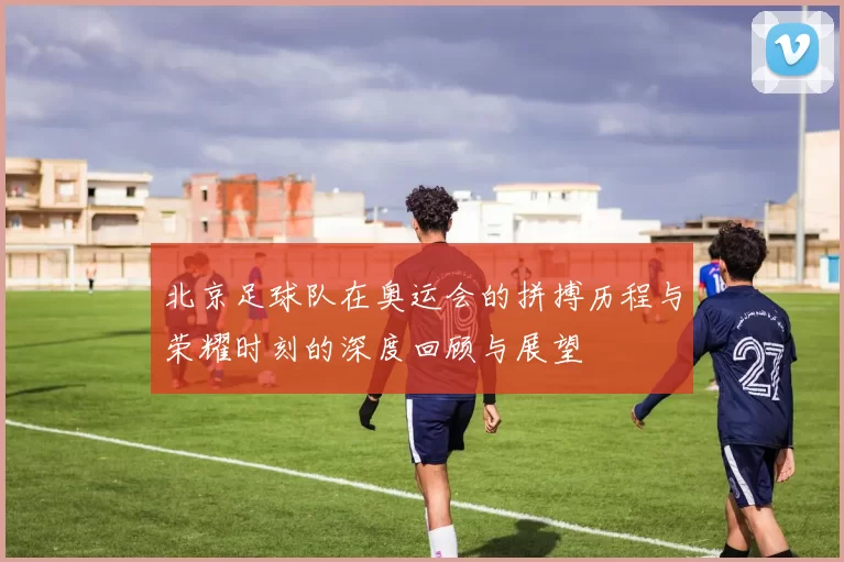 北京足球队在奥运会的拼搏历程与荣耀时刻的深度回顾与展望