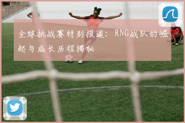 全球挑战赛特别报道：RNG战队的崛起与成长历程揭秘