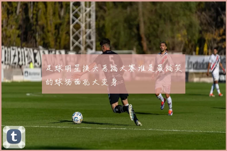 足球明星换头恶搞大赛谁是最搞笑的球场面孔大变身