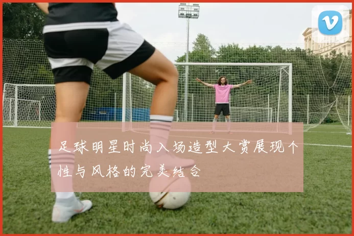 足球明星时尚入场造型大赏展现个性与风格的完美结合