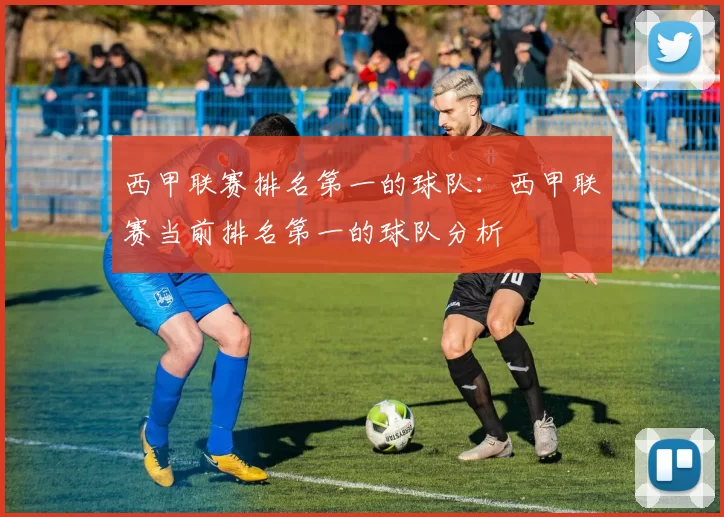 西甲联赛排名第一的球队：西甲联赛当前排名第一的球队分析