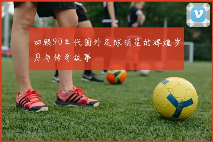 回顾90年代国外足球明星的辉煌岁月与传奇故事