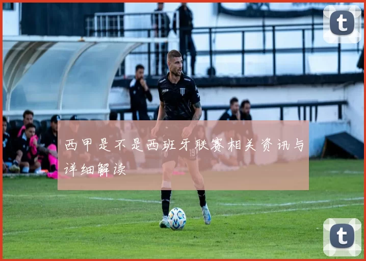 西甲是不是西班牙联赛相关资讯与详细解读