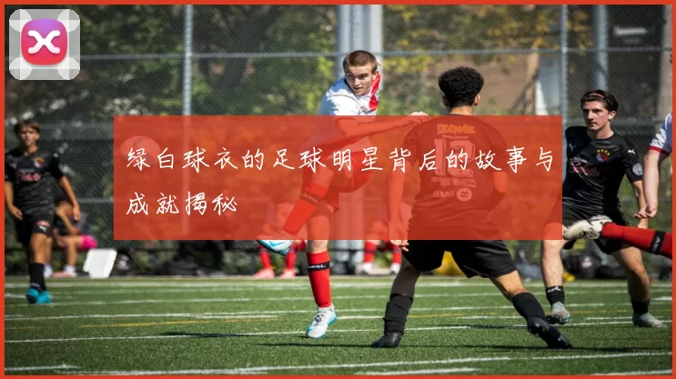 绿白球衣的足球明星背后的故事与成就揭秘