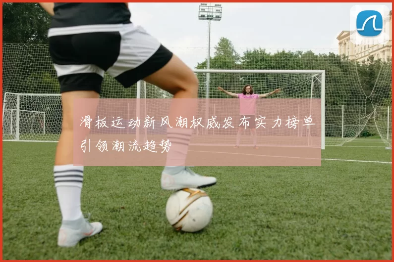 滑板运动新风潮权威发布实力榜单引领潮流趋势
