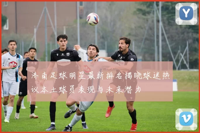 济南足球明星最新排名揭晓球迷热议本土球员表现与未来潜力