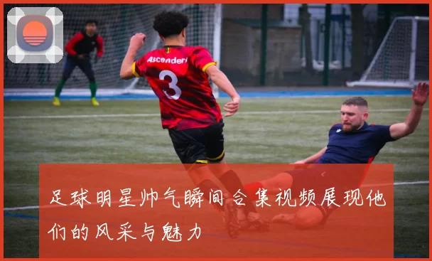 足球明星帅气瞬间合集视频展现他们的风采与魅力