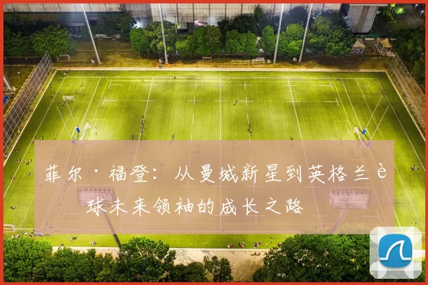 菲尔·福登：从曼城新星到英格兰足球未来领袖的成长之路
