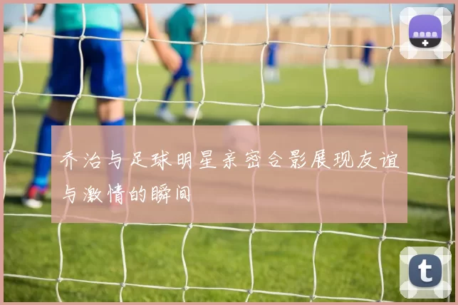 乔治与足球明星亲密合影展现友谊与激情的瞬间