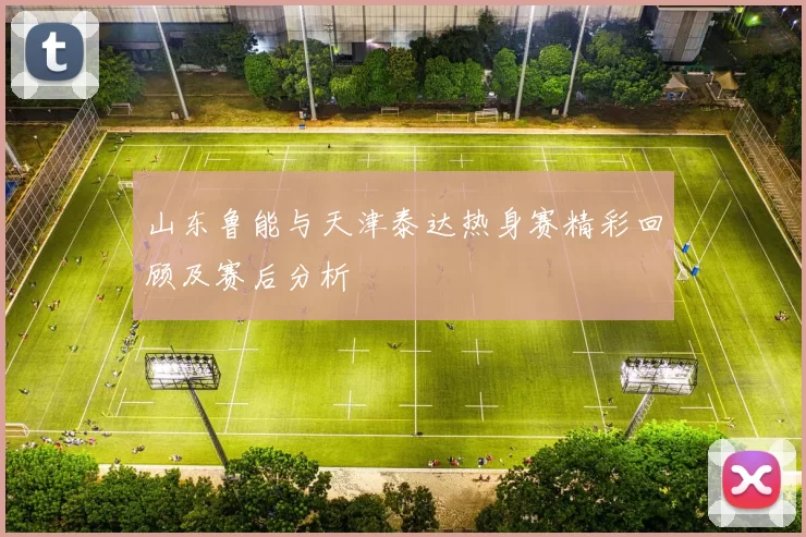 山东鲁能与天津泰达热身赛精彩回顾及赛后分析