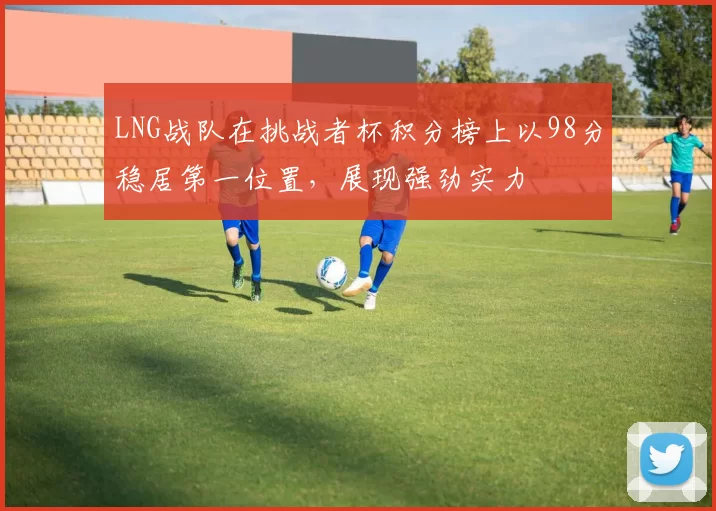 LNG战队在挑战者杯积分榜上以98分稳居第一位置，展现强劲实力