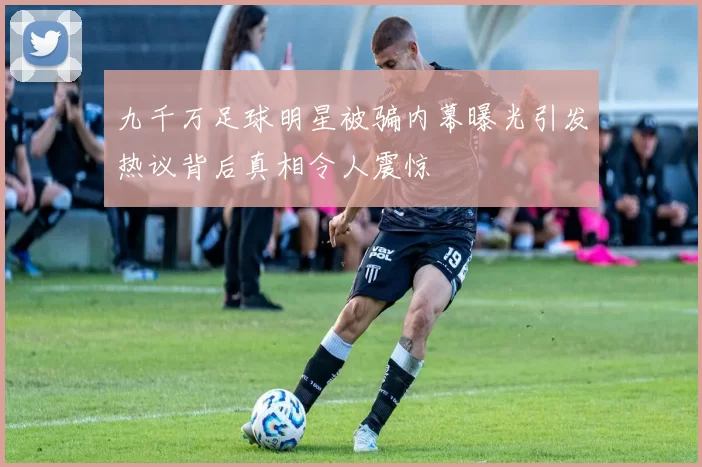 九千万足球明星被骗内幕曝光引发热议背后真相令人震惊