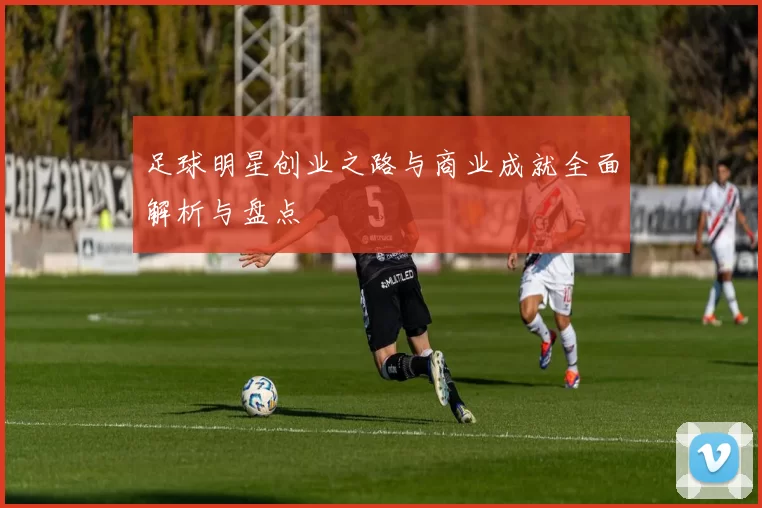 足球明星创业之路与商业成就全面解析与盘点