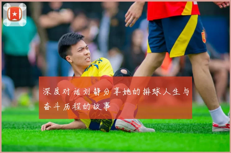 深度对话刘静分享她的排球人生与奋斗历程的故事