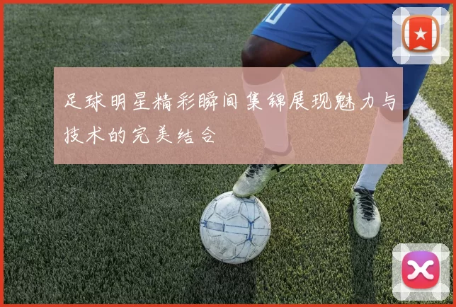 足球明星精彩瞬间集锦展现魅力与技术的完美结合