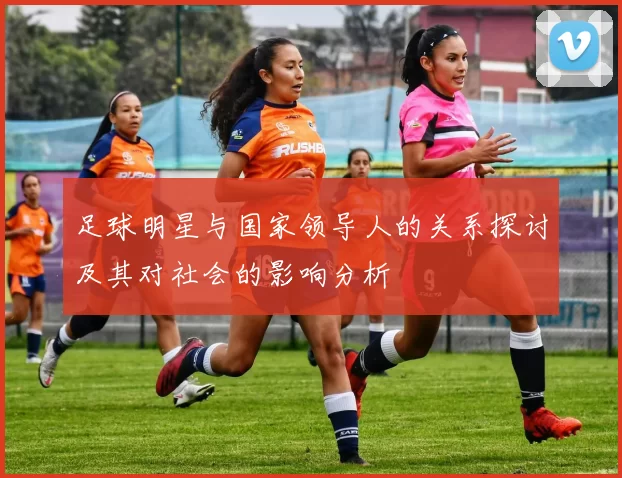 足球明星与国家领导人的关系探讨及其对社会的影响分析