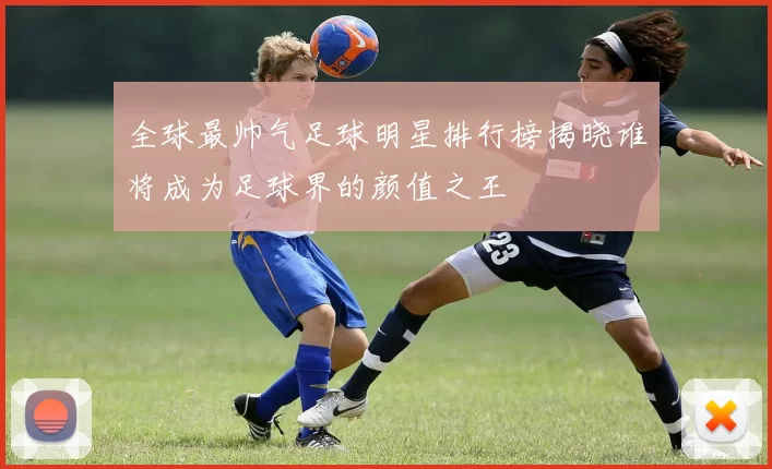 全球最帅气足球明星排行榜揭晓谁将成为足球界的颜值之王